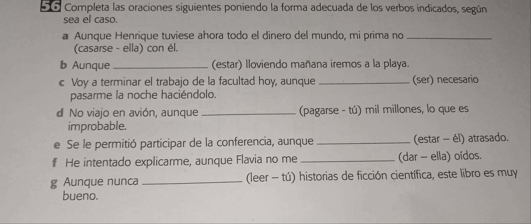 5o Completa las oraciones siguientes poniendo la forma adecuada de los verbos indicados, según 
sea el caso. 
a Aunque Henrique tuviese ahora todo el dinero del mundo, mi prima no_ 
(casarse - ella) con él. 
b Aunque _(estar) lloviendo mañana iremos a la playa. 
c Voy a terminar el trabajo de la facultad hoy, aunque _(ser) necesario 
pasarme la noche haciéndolo. 
d No viajo en avión, aunque _ (pagarse - tú) mil millones, lo que es 
improbable. 
e Se le permitió participar de la conferencia, aunque _(estar - él) atrasado. 
f He intentado explicarme, aunque Flavia no me _(dar - ella) oídos. 
g Aunque nunca _ (leer - tú) historias de ficción científica, este libro es muy 
bueno.