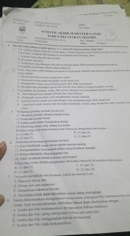 akan dikunjungs. Setap sivwa dihen s i  oN B
14
Sekolah Casar
Recamatan SDN MANGUNJAYA 03 Nama
TAMBUN SULATAN
No. Abeen
SUMATIF AKHIR SEMESTER GANJIL
PENDIDIKAN PANCASILA TAHUN PELAJARAN 2024/2025 Hari Tanggal     
Pelsjaran Kelas VI (ENAM)
Waktu : 90 Menit
l. Berilah tanda silang (x) pada huruf a, b. c, atau d di depan jawaban yang tepat !
l  Pak Dadang sebagai ketua RE mengundang seluruh warganya umuk bermasyawarah membabas tanals
wak af desa. Tindakan Pak Dadang meacerminkan nilai Pancasila, yaitu
A kemanusiaan yang adil dan beradab
1  persatuan Indonesia
C. kerakyatan yang dipimpin oleh likmat kebijaksanaan dalam permusyawaratan/'perwakilam
D. keadılan sosial bagi sefuruh rakyat Indonesia
Sikap yang tepat unstuk menjaga persatuan di lingkungan sekolah yang mencerminkan sila periama dan
ketiga adalah
A. Mengelompokkan teman berdasarkan agama
B. Menyuruh teman untuk bersbadah sesuai agama kita
C. Menghindari teman yang berbeda agama agar tidak terpengaruh
D Menghormati perbedaan agama dan bekerja sama dalam berbagai kegiatan sckolah
3. Pengamalan sila pertama, kedua, dan kelima sekaligus bisa diwujudkan dengan tindakan ....
A.  Suka bekerja keras dengan disertai đoa secara khusas
B. Beribaciah secara tekun serta menghormati sesama manusia
C. Rela berkorban untuk nusa dan bangsa serta menghargai hak milik orang lain
D. Cinta kasih pada sesama dan berusaha membantu mereka yang menderita suatu musibah be
alam
4. Perhatikan perilaku-perilaku berikut ini!
(1) Memberi jawaban ulangan kepada teman.
(2) Berkelahi sesama teman.
(3) Selalu tertib dalam menjalankan ibadah
(4) Menolong teman yang sedang kesusahan
Perilaku yang t&k mencerminkan nilai Pancasila ditunjukkan oleh nomor  . .
A. (1) dan (2) C. (3) dan (4)
Bs (2) dan (3) D. (1) dan (4)
6. Perhatikan pernyataan-pernyataan berikut!
(1) Rajin beribadah sesuai ajaran agama masing-masing.
(2) Mengutamakan musyawarah dalam menyelesaikan masalah.
(3) Mengembangkan sikap tenggang rasa.
(4) Tidak membeda-bedakan teman saat bergaul.
Sikap yang sesuai dengan pengamalan sila kedua Pancasila ditunjukkan oleh nomor .   .
X. (1) dan (2) C. (2) dan (3)
B. (1) dan (3) D. (3) dan (4)
7. Fancasila merupakan satu kesatuan. Istilah ini memiliki arti .....
A. Pancasila hanya satu
B. Dibuat oleh satu organisasi
C. Menjadikan Indonesia bersatu
D. Sila-silanya tidak dapat dipisahkan karena saling melengkapi
8. Sandra berkomunikasi menggunakan bahasa Jawa, sedangkan Niki berkomunikasi me
Sunda. Agar tercipta persatuan, perbedaan bahasa dapat diselesaikan dengan ...
A. Sandra dan Niki berkomunikasi menggunakan Bahasa Indonesia
B. Sandra dan Niki saling mempelajari bahasa satu sama lain
E Sandra dan Niki menggunakan bahasa interasional
D. Sandra dan Niki tidak berkomunikasi