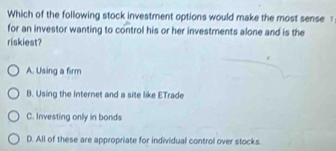 Which of the following stock investment options would make the most sense 
for an investor wanting to control his or her investments alone and is the
riskiest?
A. Using a firm
B. Using the Internet and a site like ETrade
C. Investing only in bonds
D. All of these are appropriate for individual control over stocks.