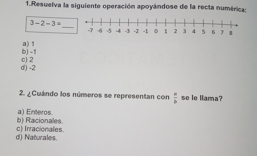 Resuelva la siguiente operación apoyándose de la recta numérica:
_
3-2-3=
a) 1
b) -1
c) 2
d) -2
2. ¿Cuándo los números se representan con  a/b  se le llama?
a) Enteros.
b) Racionales.
c) Irracionales.
d) Naturales.