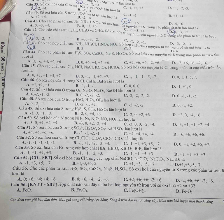 tron  
B
Câu 39. Số oxi hóa của C trong H 1CO_3^(-vaCO_3^(2-) +1,+2,+3. gNa^+),Mg^(2+),Al^(3+)1 lần lượt là C. -1, +2, +3. D. +1, +2, -3.
+2,+4.
B. -2,-4, lần lượt là
Câu 40. Sổ oxi hóa của S trong SO_3^((2-)vaSO_4^(2-) lần lượt là D. +4, +4.
C. -1, -2.
A. +2, +4. B. -2, -∠
C 44,+6
Câu 41. Cho các phân tử sau: N_2),NH_3, HNO_3. Số oxi hóa của nguyên tử N trong các phân tử trên lần lượt là D. -4, +6.
A. 0, -3, -4. B. 0,+3,+5.
C. -3,-3,+4 D. 0, -3, +5.
Câu 42. Cho các chất sau: C_2H_6, C H_4O và C_2H_4. Số oxi hóa trung bình của nguyên tử C trong các phân tử trên lần lượt
là C.
A-3, -2, -2. B. −3, -3, -2.
2,-2, 2. D. -3, -2, -3.
Câu 43. Cho các hợp chất sau: NH_3,NH_4Cl,HNO_3,NO_2. Số hợp chất chứa nguyên tử nitrogen có số oxi hóa -3 là
A. B. 3. C. 2. D. 4.
Câu 44. Cho các phân tử sau: H_2S,SO_3,CaSO_4,Na_2S,H_2SO_4 : Số oxỉ hóa của nguyên tử S trong các phân tử trên lần
lượt là
A. 0, -6,+4,+4,+6, B. 0, +6, +4, +2, +6. C. +2, +6, +6, -2, +6. D. −2, +6, +6, -2, +6.
Câu 45. Cho các chất sau: Cl_2,HCl,NaCl,KClO_3,HClO_4 Số oxi hóa của nguyên tử Cl trong phân tử các chất trên lần
a lượt là NaH,CaH_2,BaH_2 ần lượt là
A. 0, + 1,+ 1,+5,+7 B. 0, -1, −1, +5, +7. C. 1, −1, −1, −5, -7. D. 0, 1, 1, 5, 7.
Câu 46. Sồ oxi hóa của H trong
A. +1, +1, +1. B. -1, -1, -1. C. 0, 0, 0. D. -1, +1, 0.
a Câu 47. Số oxi hóa của O trong O_2,Na_2O,Na_2O_2 , NaOH lần lượt là
A. 0,-2, -1, -2. B. 0, -2, -2, -2. C. -2, -2, -2, -2. D. 0, -1, -1, -2.
Câu 48. Số oxi hóa của O trong H_2O,H_2O_2,OF_2 lần lượt là
A. 0, -2, -1. B. -2, -1, +2. C. -2, -2, -2. D. 0, -1, +2.
Câu 49. Số oxi hóa của S trong H_2S,S,SO_2,H_2SO_4 lần lượt là
A. -1, 0, +1, +3. B. -2, 0, +4, +6. C. -2, 0, +2, +6. D. +2, 0, +4, +6.
Câu 50. Số oxi hóa của N trong NH_3,N_2,N_2O,NO,NO_2 lần lượt là
A. -3, 0, +1, +2, +4. B. -3, 0, +2, -2, +4. C. -3, 0, 0, +2, +4. D. -3, +1, +1, +2, +4.
Câu 51. Số oxi hóa của S trong SO_3^((2-),HSO_3^-,SO_4^(2-) và HSO lần lượt là
A. +4, +4, +6, +6. B. -2, -1, -2, -1. C. +4, +4, +4, +4. D. +6, +6, +6, +6.
Câu 52. Số oxi hóa của Cl trong Cl 1^-),ClO^-,ClO_2^(-,ClO_3^-,ClO_4^-1_2^- in lượt là
A. -1, -1, -1, -1, -1. B. -1,+1 , +2, +3, +4. C. -1, +1, +3, +5, +7. D. 0, +1, +2, +5, +7.
Câu 53. Số oxi hóa của Br trong các hợp chất HBr, I -IBrO,KBrO_3),BrF_3 lln lượt là:
A. -1, +1, +1, +3. B. -1, +1, +2, +3. C. -1, +1, +5, +3. D. +1, +1, +5, +3.
Câu 54. [CD - SBT] Số oxi hóa của Cl trong các hợp chất NaClO, NaClO_2 ,NaClO_3,NaClO_4 1a
A. -1, +3, +5, +7 B.+1,-3,+5,-2. C. +1,+ , +5, +7 D.+1,+3,-5,+7.
Câu 55. Cho các phân tử sau: H_2S,SO_3,CaSO_4,Na_2S,H_2SO_4 Số oxi hoá của nguyên tử S trong các phân tử trên là
lượt là
A. 0; +6; +4; +4; +6. B. 0; +6; +4; +2; +6. C. +2; +6;· +6;-2;+6 D. -2; +6; +6; -2; +6.
Câu 56. [KNTT - SBT] Hợp chất nào sau đây chứa hai loại nguyên tử iron với số oxi hoá +2va+3 ?
A. FeO. B. Fe_3O_4. C. Fe(OH)_3. D. Fe_2O_3.
Gạo đem vào giã bao đau đớn, Gạo giã xong rồi trắng tựa bông, Sống ở trên đời người cũng vậy, Gian nan khổ luyện mới thành công