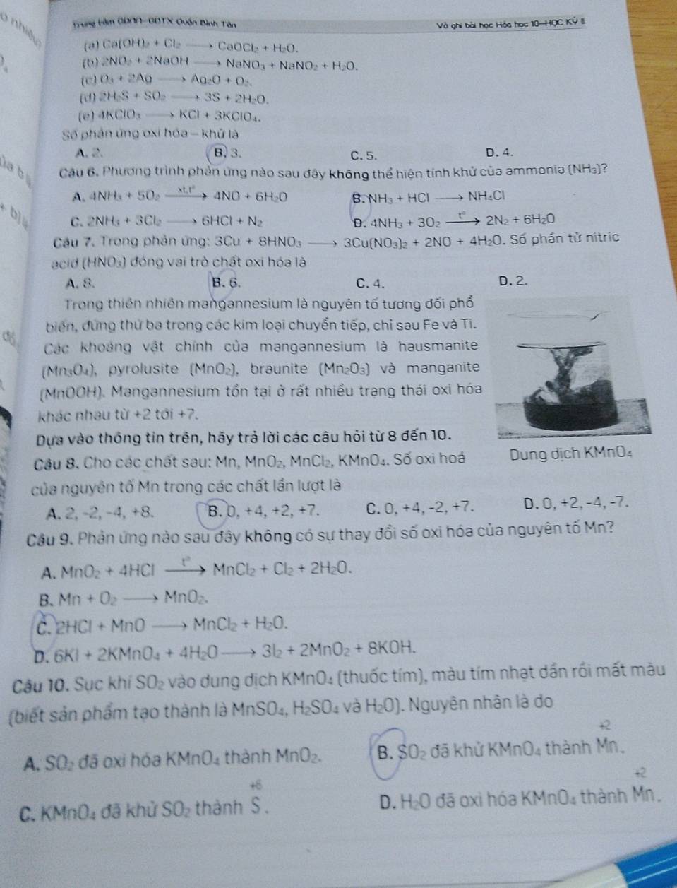 Trung bảm GD∩∩-GDTX Quận Bình Tân
Và ghi bài học Hóa học 10—HQC Kỷ III
3 nhiệ u (a)
Ca(OH)_2+Cl_2to CaOCl_2+H_2O.
(b) 2NO_2+2NaOHto NaNO_3+NaNO_2+H_2O.
(c) O_3+2Agto Ag_2O+O_2.
(d) 2H_2S+SO_2to 3S+2H_2O.
(e) 4KClO_3to KCl+3KClO_4.
Số phản ứng oxi hóa - khử là
A. 2. B. 3. C. 5. D. 4.
a b  Cầu 6. Phương trình phản ứng nào sau đây không thể hiện tính khử của ammonia (NH_3) ?
A. 4NH_3+5O_2xrightarrow 8t.t^24NO+6H_2O B. NH_3+HClto NH_4Cl
beginarrayr b)s tendarray C. 2NH_3+3Cl_2to 6HCl+N_2 D. 4NH_3+3O_2xrightarrow t°2N_2+6H_2O
Câu 7. Trong phản ứng: 3Cu+8HNO_3to 3Cu(NO_3)_2+2NO+4H_2O , Số phần tử nitric
acid (HNO_3) đóng vai trò chất oxi hóa là
A. 8. B.6. C. 4. D. 2.
Trong thiên nhiên mangannesium là nguyên tố tương đối phổ
biến, dứng thứ ba trong các kim loại chuyển tiếp, chỉ sau Fe và Ti.
Các khoảng vật chính của mangannesium là hausmanite
(Mn₃O₄), pyrolusite (MnO_2) , braunite (Mn_2O_3) và manganite
(MnOOH). Mangannesium tồn tại ở rất nhiều trạng thái oxi hóa
khác nhau tir+2toi+7.
Dựa vào thống tin trên, hãy trả lời các câu hỏi từ 8 đến 10.
Cậu 8. Cho các chất sau: Mn, MnO_2. MnCl_2,KMnO_4. 4. Số oxi hoá Dung dịch KMnO₄
của nguyên tố Mn trong các chất lần lượt là
A. 2, -2, -4, +8. B. 0,+4,+2,+ 7. C. 0,+4,-2,+7. D. 0,+2, -4, -7.
Cầu 9. Phản ứng nào sau đây không có sự thay đổi số oxi hóa của nguyên tố Mn?
A. MnO_2+4HClxrightarrow PMnCl_2+Cl_2+2H_2O.
B. Mn+O_2to MnO_2.
C. 2HCl+MnOto MnCl_2+H_2O.
D. 6KI+2KMnO_4+4H_2Oto 3I_2+2MnO_2+8KOH.
Câu 10. Sục khí SO_2 vào dung dịch KMnO₄ (thuốc tím), màu tím nhạt dần rối mất màu
(biết sản phẩm tạo thành là MnSO_4,H_2SO_4 và H_2O). Nguyên nhân là do
A. SO_2ddelta 6 oxi hóa KMnO_4 thành MnO_2. B. SO_2 đã khử KMnO_4 thành beginarrayr +2 Mn.endarray
+6
C. KMnO_4 đã khử SO_2 thành S. D. H_2O đã oxì hóa KMnO_4 thành beginarrayr +2 Mn.endarray