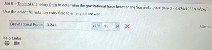 Use the Table of Planetary Data to determine the gravitational force between the Sun and Jupiter. (Use G=6.674* 10^(-11)Nm^2/kg^2.)
Use the scientific notation entry field to enter your answer. 
Gravitational Force 3.241 * 10^(wedge) 35 N Attempt 
Help Links