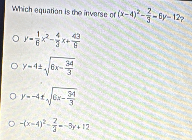 Which equation is the inverse of (x-4)^2- 2/3 =6y-12 2
y= 1/6 x^2- 4/3 x+ 43/9 
y=4± sqrt(6x-frac 34)3
y=-4± sqrt(6x-frac 34)3
-(x-4)^2- 2/3 =-6y+12