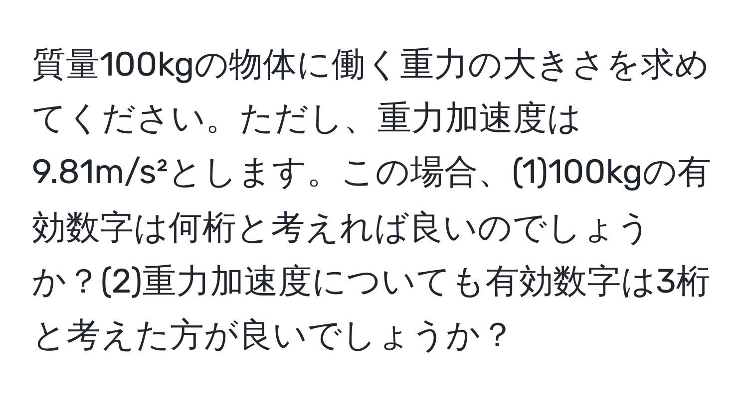 質量100kgの物体に働く重力の大きさを求めてください。ただし、重力加速度は9.81m/s²とします。この場合、(1)100kgの有効数字は何桁と考えれば良いのでしょうか？(2)重力加速度についても有効数字は3桁と考えた方が良いでしょうか？