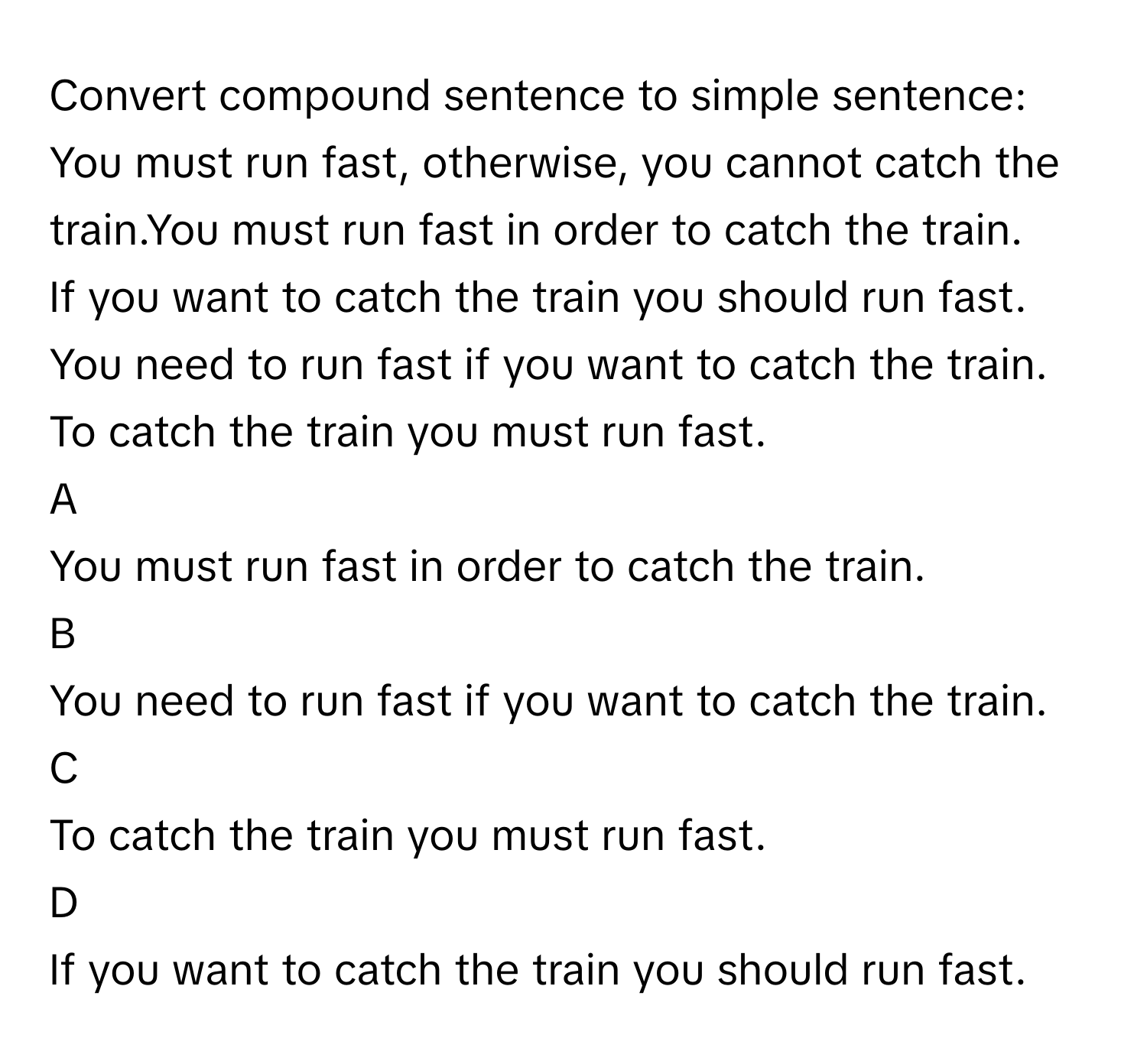 Convert compound sentence to simple sentence:
You must run fast, otherwise, you cannot catch the train.You must run fast in order to catch the train.
If you want to catch the train you should run fast.
You need to run fast if you want to catch the train.
To catch the train you must run fast.

A  
You must run fast in order to catch the train. 


B  
You need to run fast if you want to catch the train. 


C  
To catch the train you must run fast. 


D  
If you want to catch the train you should run fast.