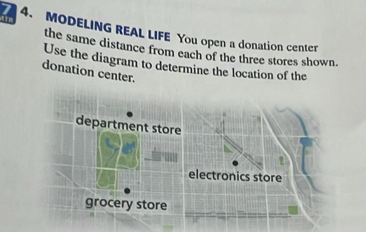 ATR
7 4. MODELING REAL LIFE You open a donation center
the same distance from each of the three stores shown.
Use the diagram to determine the location of the
donation center.
department store
electronics store
grocery store