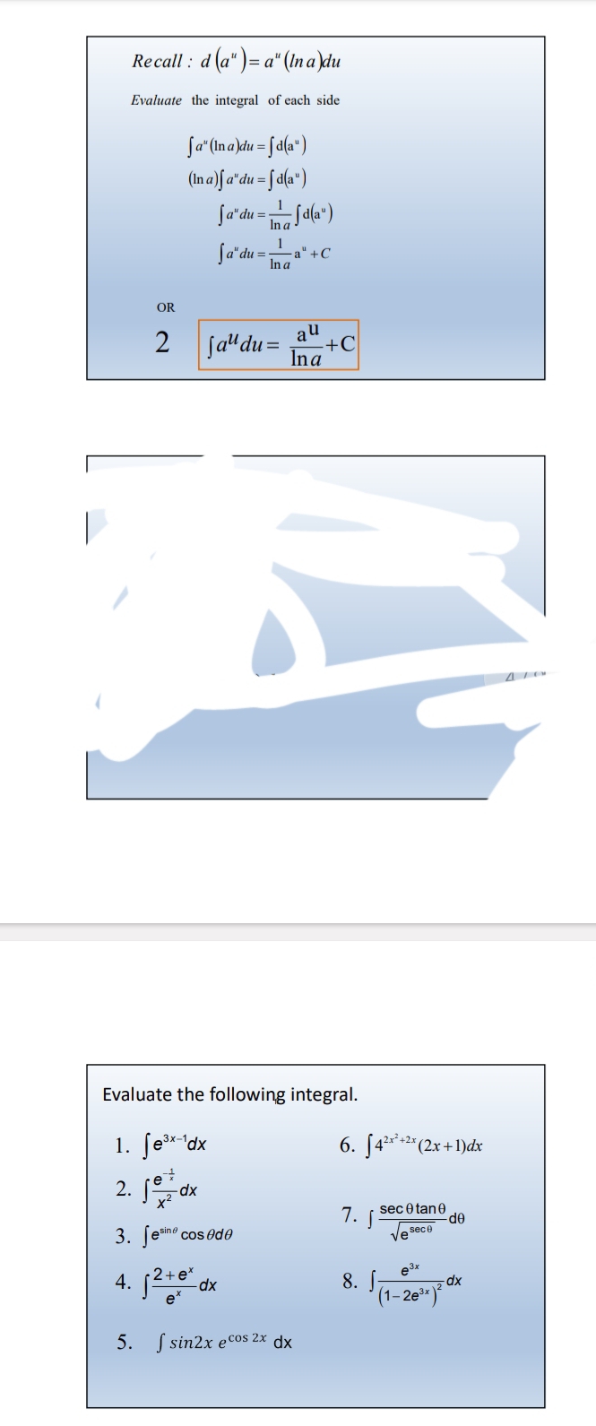 Recall : d(a^u)=a^u(ln a)du
Evaluate the integral of each side
∈t a^u(ln a)du=∈t d(a^u)
(ln a)∈t a^udu=∈t d(a^u)
∈t a^udu= 1/ln a ∈t d(a^u)
∈t a^udu= 1/ln a a^u+C
OR 
2 ∈t a^udu= a^u/ln a +C
Evaluate the following integral. 
6. 
1. ∈t e^(3x-1)dx ∈t 4^(2x^2)+2x(2x+1)dx
2. ∈t frac e^(-frac 1)xx^2dx
7. ∈t  sec θ tan θ /sqrt(e^(sec θ)) dθ
3. ∈t e^(sin θ)cos θ dθ
4. ∈t  (2+e^x)/e^x dx ∈t frac e^(3x)(1-2e^(3x))^2dx
8. 
5. ∈t sin 2xe^(cos 2x)dx