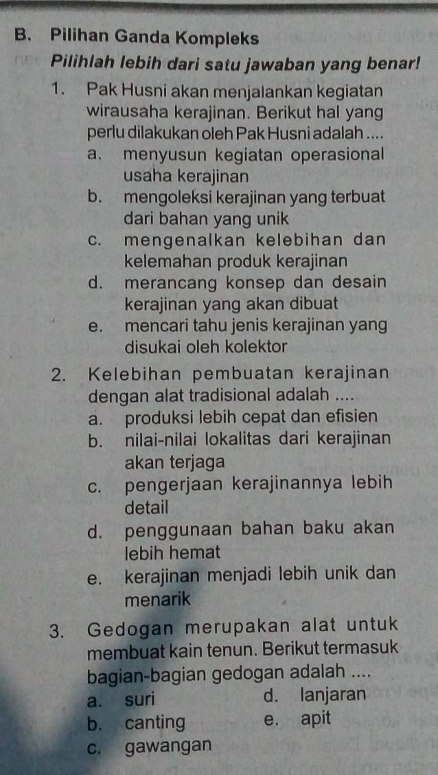 Pilihan Ganda Kompleks
Pilihlah lebih dari satu jawaban yang benar!
1. Pak Husni akan menjalankan kegiatan
wirausaha kerajinan. Berikut hal yang
perlu dilakukan oleh Pak Husni adalah ....
a. menyusun kegiatan operasional
usaha kerajinan
b. mengoleksi kerajinan yang terbuat
dari bahan yang unik
c. mengenalkan kelebihan dan
kelemahan produk kerajinan
d. merancang konsep dan desain
kerajinan yang akan dibuat
e. mencari tahu jenis kerajinan yang
disukai oleh kolektor
2. Kelebihan pembuatan kerajinan
dengan alat tradisional adalah ....
a. produksi lebih cepat dan efisien
b. nilai-nilai lokalitas dari kerajinan
akan terjaga
c. pengerjaan kerajinannya lebih
detail
d. penggunaan bahan baku akan
lebih hemat
e. kerajinan menjadi lebih unik dan
menarik
3. Gedogan merupakan alat untuk
membuat kain tenun. Berikut termasuk
bagian-bagian gedogan adalah ....
a. suri d. lanjaran
b. canting e. apit
c. gawangan