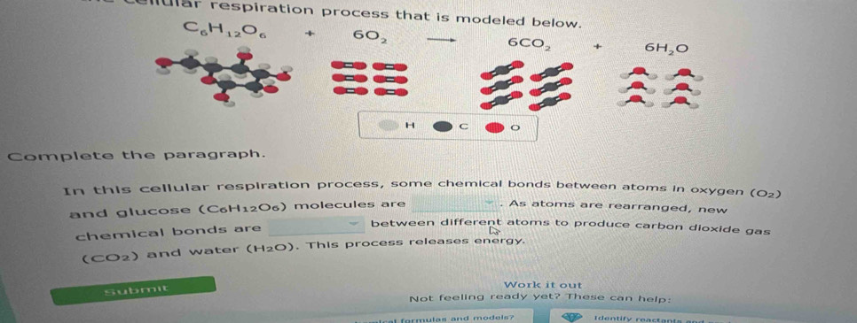 ular respiration process that is modeled 
Complete the paragraph.
In this cellular respiration process, some chemical bonds between atoms in oxygen (O_2)
and glucose (C6H12O6) molecules are_
. As atoms are rearranged, new
chemical bonds are_
between different atoms to produce carbon dioxide gas
(CO2) and water (H_2O). This process releases energy.
Submit
Work it out
Not feeling ready yet? These can help:
t formulas and models