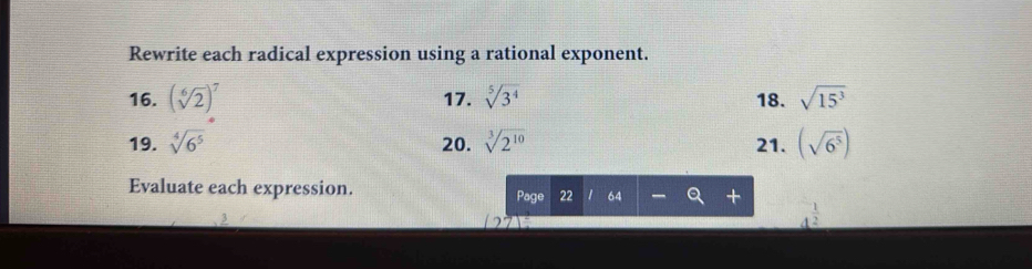 Rewrite each radical expression using a rational exponent. 
16. (sqrt[6](2))^7 17. sqrt[5](3^4) 18. sqrt(15^3)
19. sqrt[4](6^5) 20. sqrt[3](2^(10)) 21. (sqrt(6^5))
Evaluate each expression. Page 22 64 +
4^(frac 1)2