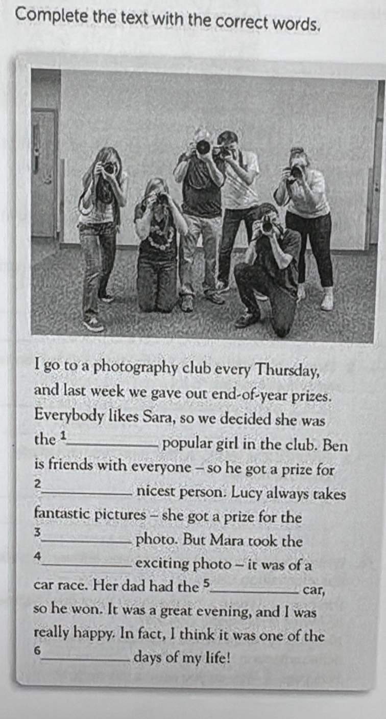 Complete the text with the correct words. 
I go to a photography club every Thursday, 
and last week we gave out end-of-year prizes. 
Everybody likes Sara, so we decided she was 
the 1 _ popular girl in the club. Ben 
is friends with everyone - so he got a prize for 
2 
_nicest person. Lucy always takes 
fantastic pictures - she got a prize for the 
3 
_photo. But Mara took the 
4 
_exciting photo - it was of a 
car race. Her dad had the 5 _ car, 
so he won. It was a great evening, and I was 
really happy. In fact, I think it was one of the 
6 
_days of my life!