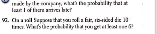 made by the company, what’s the probability that at 
least 1 of them arrives late? 
92. On a roll Suppose that you roll a fair, six-sided die 10
times. What’s the probability that you get at least one 6?