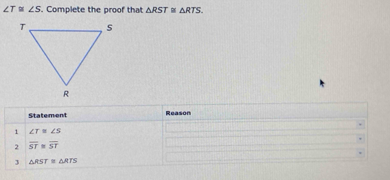 ∠ T≌ ∠ S. Complete the proof that △ RST≌ △ RTS. 
Statement Reason 
1 ∠ T≌ ∠ S
2 overline ST≌ overline ST
3 △ RST≌ △ RTS