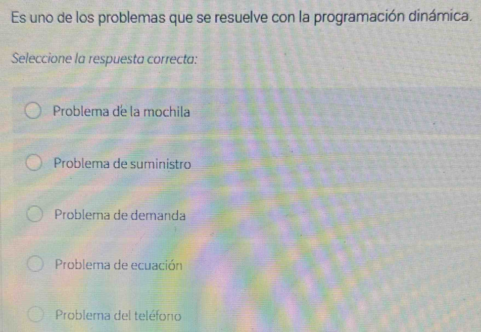 Es uno de los problemas que se resuelve con la programación dinámica.
Seleccione la respuesta correcta:
Problema de la mochila
Problema de suministro
Problema de demanda
Problema de ecuación
Problema del teléforo