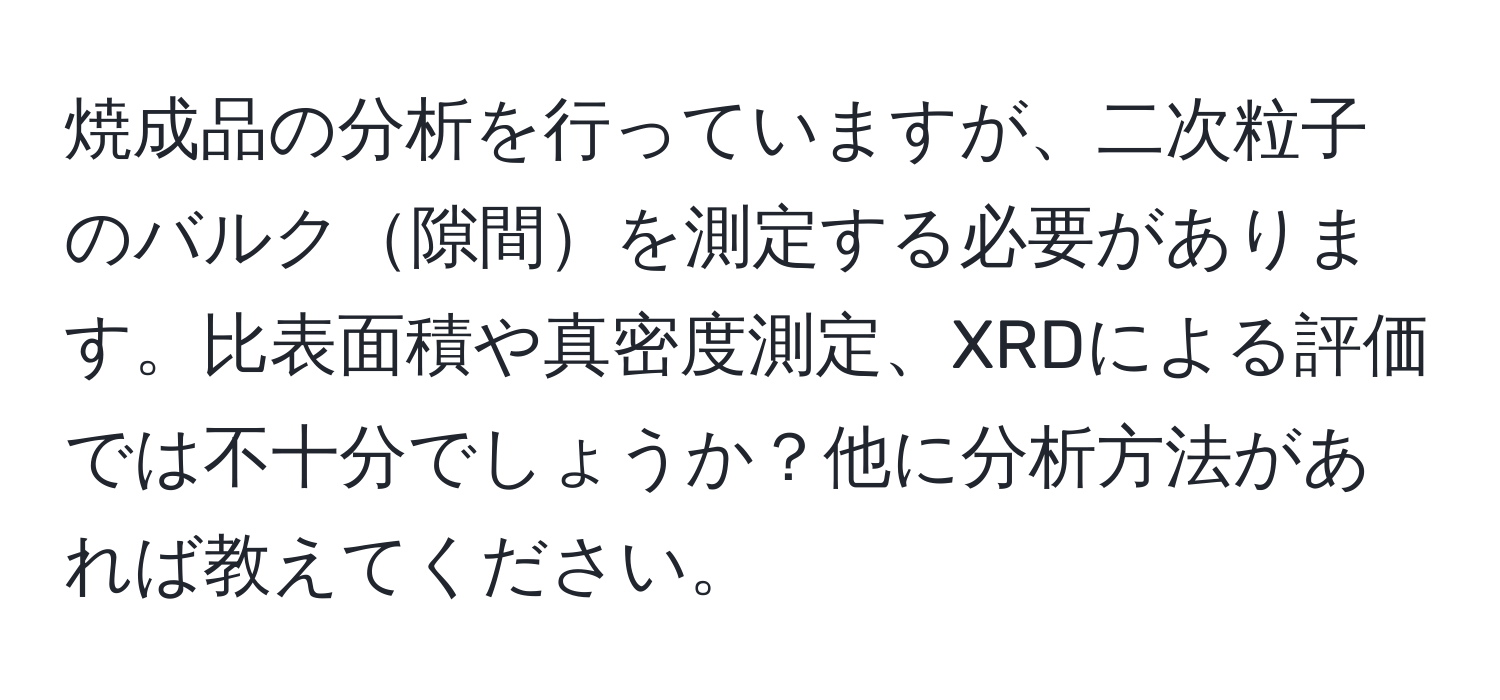 焼成品の分析を行っていますが、二次粒子のバルク隙間を測定する必要があります。比表面積や真密度測定、XRDによる評価では不十分でしょうか？他に分析方法があれば教えてください。