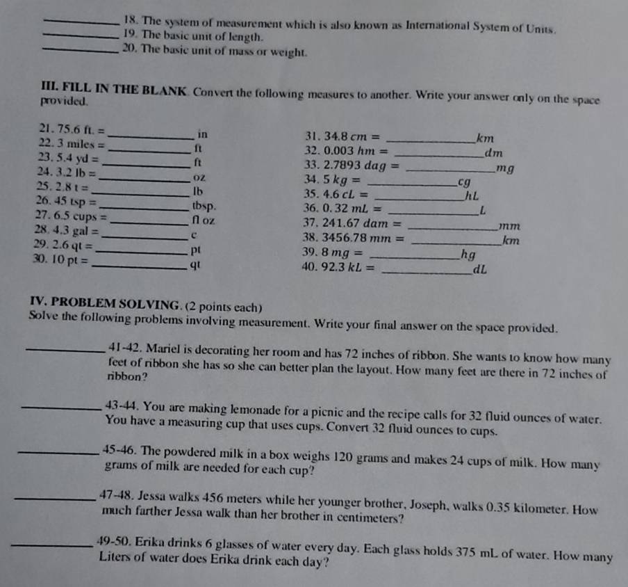 The system of measurement which is also known as International System of Units. 
_19. The basic unit of length. 
_20. The basic unit of mass or weight. 
III. FILL IN THE BLANK. Convert the following measures to another. Write your answer only on the space 
provided.
21.75.6ft.=
_in 31. 34.8cm= _ km
22.3miles=
_ft 32. 0.003hm= _ dm
_ 23.5.4yd=
ft
33. 2.7893dag= mg
O2 34. 5kg= cg
24. 3.2lb= _  _ _ _ hL
25 2.8t= 35. 4.6cL=
lb
26. 45tsp= _ tbsp. 36. 0.32mL= _ _ 
27. 6.5cups=
L
_ N oz 37. 241.67dam= mm
28. 4.3gal= _c 38. 3456.78mm= _ 
km
29. 2.6qt= _39. 8mg= __ 
pt 
30. 10pt=
hg 
_qt 40. 92.3kL= _ dL
IV, PROBLEM SOLVING. (2 points each) 
Solve the following problems involving measurement. Write your final answer on the space provided. 
_41-42. Mariel is decorating her room and has 72 inches of ribbon. She wants to know how many 
feet of ribbon she has so she can better plan the layout. How many feet are there in 72 inches of 
ribbon? 
_43-44. You are making lemonade for a picnic and the recipe calls for 32 fluid ounces of water. 
You have a measuring cup that uses cups. Convert 32 fluid ounces to cups. 
_45-46. The powdered milk in a box weighs 120 grams and makes 24 cups of milk. How many
grams of milk are needed for each cup? 
_47-48. Jessa walks 456 meters while her younger brother, Joseph, walks 0.35 kilometer. How 
much farther Jessa walk than her brother in centimeters? 
_49-50. Erika drinks 6 glasses of water every day. Each glass holds 375 mL of water. How many 
Liters of water does Erika drink each day?