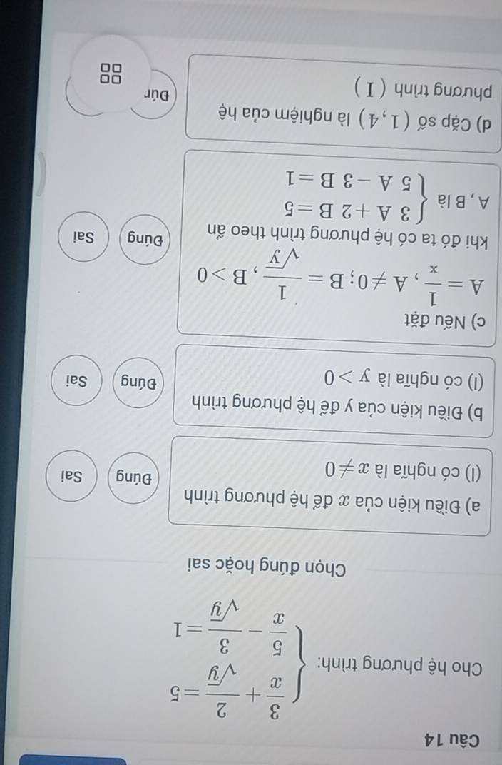 Cho hệ phương trình: beginarrayl  3/x + 2/sqrt(y) -5  5/x - 3/sqrt(y) =1endarray.
Chọn đúng hoặc sai 
a) Điều kiện của x để hệ phương trình 
Đúng 
(I) có nghĩa là x!= 0 Sai 
b) Điều kiện của y để hệ phương trình 
Đúng 
(I) có nghĩa là y>0 Sai 
c) Nếu đặt
A= 1/x , A!= 0; B= 1/sqrt(y) , B>0
khi đó ta có hệ phương trình theo ẩn Đúng Sai 
A, B là beginarrayl 3A+2B=5 5A-3B=1endarray.
d) Cặp số (1,4) là nghiệm của hệ 
phương trình ( I) 
Đúr 
□□