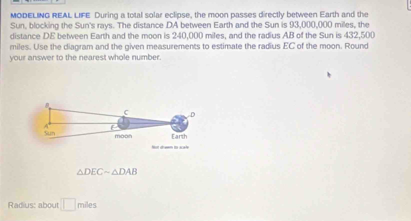 MODELING REAL LIFE During a total solar eclipse, the moon passes directly between Earth and the 
Sun, blocking the Sun's rays. The distance DA between Earth and the Sun is 93,000,000 miles, the 
distance DE between Earth and the moon is 240,000 miles, and the radius AB of the Sun is 432,500
miles. Use the diagram and the given measurements to estimate the radius EC of the moon. Round 
your answer to the nearest whole number.
△ DECsim △ DAB
Radius: about □ miles