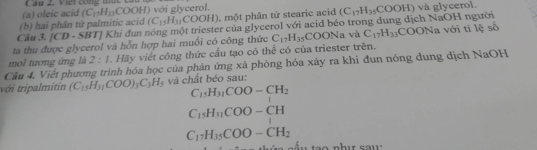 Cầu 2. Viết công thức c 
(a) oleic acid (C_17H_33COOH) ) với glycerol. 
(b) hai phân tử palmitic acid (C_15H_31COOH) , một phân tử stearic acid (C_17H_35 C OOH) ) và glycerol. 
Câu 3. [CD - SBT] Khi đun nóng một triester của glycerol với acid béo trong dung dịch NaOH người 
ta thu được glycerol và hỗn hợp hai muối có công thức C_17H_35COONa và C_17H_33 CO ON a với ti lệ số 
mol tương ứng là 2:1 . Hãy viết công thức cấu tạo có thể có của triester trên. 
Câu 4. Viết phương trình hóa học của phản ứng xà phòng hóa xảy ra khi đun nóng dung dịch NaOH 
với tripalmitin (C_15H_31COO)_3C_3H_5 và chất béo sau:
C_15H_31COO-CH_2
C_15H_31COO-CH
C_17H_35COO-CH_2