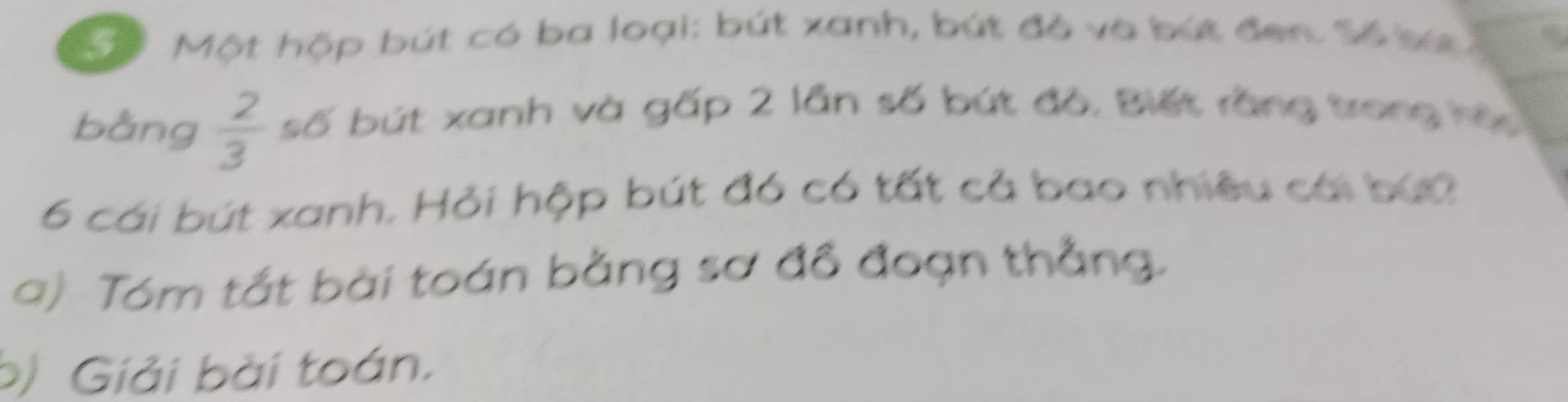 Sể Một hộp bút có ba loại: bút xanh, bút đỏ và bút đen. Số bứ 
bằng  2/3  số bút xanh và gấp 2 lần số bút đô. Biết rằng trong hệ
6 cái bút xanh. Hỏi hộp bút đó có tất cả bao nhiệu cái bứ0 
a) Tóm tắt bài toán bằng sơ đồ đoạn thẳng. 
b) Giải bài toán.