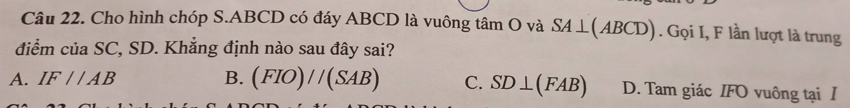 Cho hình chóp S. ABCD có đáy ABCD là vuông tâm O và SA⊥ (ABCD). Gọi I, F lần lượt là trung
điểm của SC, SD. Khẳng định nào sau đây sai?
A. IF//AB B. (FIO)//(SAB)
C. SD⊥ (FAB) D. Tam giác IFO vuông tại I