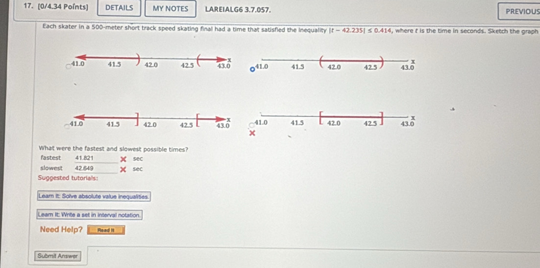 DETAILS MY NOTES LAREIALG6 3.7.057. PREVIOUS
Each skater in a 500-meter short track speed skating final had a time that satisfied the inequality |t-42.235|≤ 0.414 , where t is the time in seconds. Sketch the graph
What were the fastest and slowest possible times?
fastest 41.821 x sec
slowest 42.6 x+1 x sec
Suggested tutorials:
Learn it: Solve absolute value inequalities.
Lear It: Write a set in interval notation.
Need Help? Read it
Submit Answer