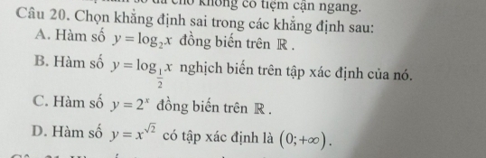 khô ng có tiệm cận ngang.
Câu 20. Chọn khẳng định sai trong các khẳng định sau:
A. Hàm số y=log _2x đồng biến trên R.
B. Hàm số y=log _ 1/2 x nghịch biến trên tập xác định của nó.
C. Hàm số y=2^x đồng biến trên R.
D. Hàm số y=x^(sqrt(2)) có tập xác định là (0;+∈fty ).