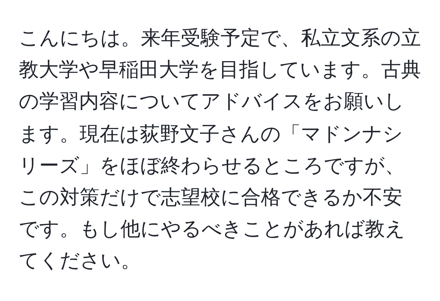 こんにちは。来年受験予定で、私立文系の立教大学や早稲田大学を目指しています。古典の学習内容についてアドバイスをお願いします。現在は荻野文子さんの「マドンナシリーズ」をほぼ終わらせるところですが、この対策だけで志望校に合格できるか不安です。もし他にやるべきことがあれば教えてください。