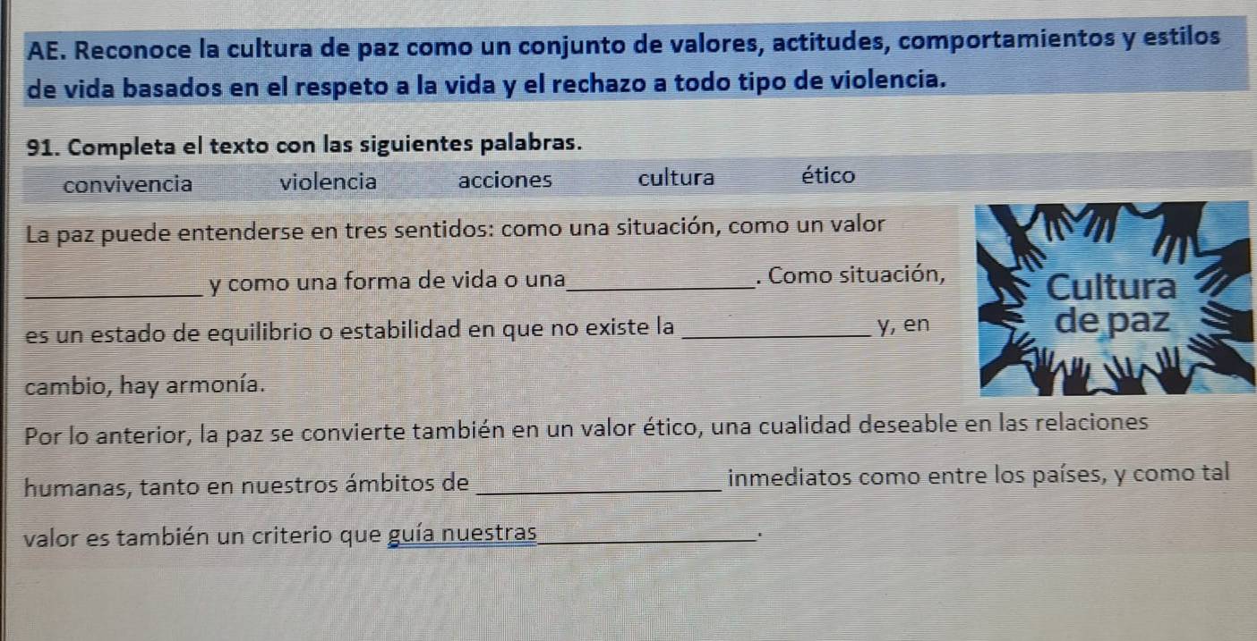 AE. Reconoce la cultura de paz como un conjunto de valores, actitudes, comportamientos y estilos
de vida basados en el respeto a la vida y el rechazo a todo tipo de violencia.
91. Completa el texto con las siguientes palabras.
convivencia violencia acciones cultura ético
La paz puede entenderse en tres sentidos: como una situación, como un valor
_y como una forma de vida o una_ . Como situación,
es un estado de equilibrio o estabilidad en que no existe la_ y, en
cambio, hay armonía.
Por lo anterior, la paz se convierte también en un valor ético, una cualidad deseable en las relaciones
humanas, tanto en nuestros ámbitos de _inmediatos como entre los países, y como tal
valor es también un criterio que guía nuestras_