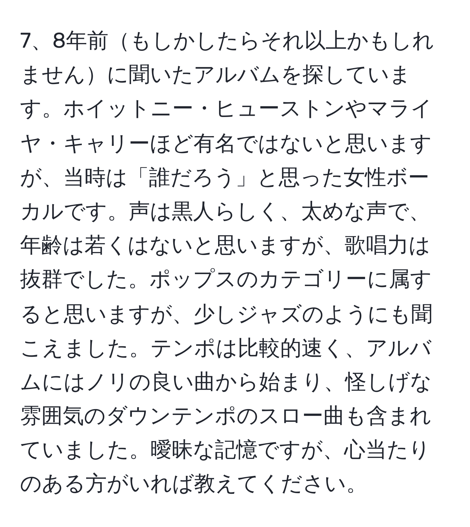 8年前もしかしたらそれ以上かもしれませんに聞いたアルバムを探しています。ホイットニー・ヒューストンやマライヤ・キャリーほど有名ではないと思いますが、当時は「誰だろう」と思った女性ボーカルです。声は黒人らしく、太めな声で、年齢は若くはないと思いますが、歌唱力は抜群でした。ポップスのカテゴリーに属すると思いますが、少しジャズのようにも聞こえました。テンポは比較的速く、アルバムにはノリの良い曲から始まり、怪しげな雰囲気のダウンテンポのスロー曲も含まれていました。曖昧な記憶ですが、心当たりのある方がいれば教えてください。