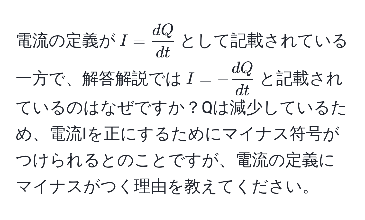 電流の定義が$I =  dQ/dt $として記載されている一方で、解答解説では$I = - dQ/dt $と記載されているのはなぜですか？Qは減少しているため、電流Iを正にするためにマイナス符号がつけられるとのことですが、電流の定義にマイナスがつく理由を教えてください。