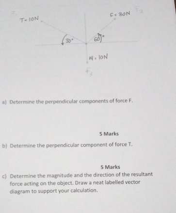 Determine the perpendicular components of force F. 
5 Marks 
b) Determine the perpendicular component of force T. 
5 Marks 
c) Determine the magnitude and the direction of the resultant 
force acting on the object. Draw a neat labelled vector 
diagram to support your calculation.