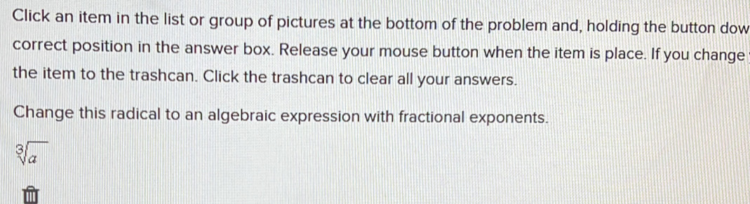 Click an item in the list or group of pictures at the bottom of the problem and, holding the button dow 
correct position in the answer box. Release your mouse button when the item is place. If you change 
the item to the trashcan. Click the trashcan to clear all your answers. 
Change this radical to an algebraic expression with fractional exponents.
sqrt[3](a)