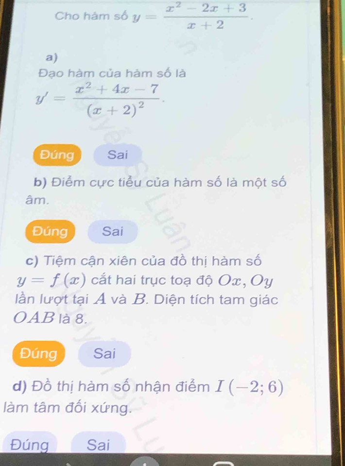 Cho hảm số y= (x^2-2x+3)/x+2 . 
a) 
Đạo hàm của hàm số là
y'=frac x^2+4x-7(x+2)^2. 
Đúng Sai 
b) Điểm cực tiểu của hàm số là một số 
âm. 
Đúng Sai 
c) Tiệm cận xiên của đồ thị hàm số
y=f(x) cắt hai trục toạ độ Ox, Oy
lần lượt tại A và B. Diện tích tam giác 
OAB là 8. 
Đúng Sai 
d) Đồ thị hàm số nhận điểm I(-2;6)
làm tâm đối xứng. 
Đúng Sai