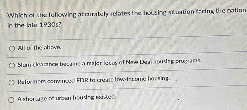 Which of the following accurately relates the housing situation facing the nation
in the late 1930s?
All of the above.
Slum clearance became a major focus of New Deal housing programs.
Reformers convinced FDR to create low-income housing.
A shortage of urban housing existed.