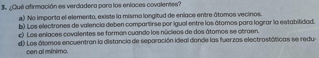 3º¿Qué afirmación es verdadera para los enlaces covalentes?
a) No importa el elemento, existe la misma longitud de enlace entre átomos vecinos.
b) Los electrones de valencia deben compartirse por igual entre los átomos para lograr la estabilidad.
c) Los enlaces covalentes se forman cuando los núcleos de dos átomos se atraen.
d) Los átomos encuentran la distancia de separación ideal donde las fuerzas electrostáticas se redu-
cen al mínimo.