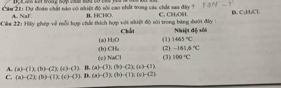 Dộ Liên kết trong hợp chất hữu có chủ yếu là nện kết lớn.
Câu 21: Dự đoán chất nào có nhiệt độ sôi cao nhất trong các chất sau đây ?
A. NaF. B. HCHO. C. CH_3OH.
D. C_2H_5Cl. 
Câu 22: Hãy ghép về mỗi hợp chất thích hợp với nhiệt độ sôi trong bảng dưới đây :
Chất Nhiệt độ sôi
(a) H_2O (1) 1465°C
(b) CH_4 (2) -161,6°C
(c) NaCl (3) 100°C
A. (a)-(1);(b)-(2);(c)-(3) B. (a)-(3);(b)-(2); );(c)-(1).
C. (a)-(2);(b)-(1);(c)-(3).D. (a)-(3);(b)-(1);(c)-(2).