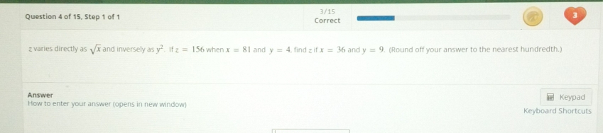 of 15. Step 1 of 1 Correct 3/15 
3
z varies directly as sqrt(x) and inversely as y^2. If z=156 when x=81 and y=4 find z if x=36 and y=9. (Round off your answer to the nearest hundredth.) 
Answer Keypad 
How to enter your answer (opens in new window) Keyboard Shortcuts