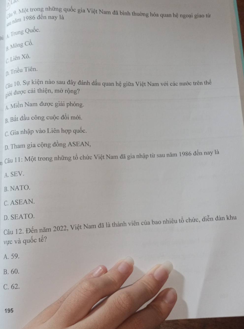 LaO
Càu 9. Một trong những quốc gia Việt Nam đã bình thuờng hóa quan hệ ngoại giao từ
sau năm 1986 đến nay là
A A. Trung Quốc.
B. Mông Cổ.
C Liên Xô.
D. Triều Tiên.
Cầu 10. Sự kiện nào sau đây đánh dấu quan hệ giữa Việt Nam với các nước trên thể
giới được cải thiện, mở rộng?
A. Miền Nam được giải phóng.
B. Bắt đầu công cuộc đổi mới.
C. Gia nhập vào Liên hợp quốc.
D. Tham gia cộng đồng ASEAN,
Câu 11: Một trong những tổ chức Việt Nam đã gia nhập từ sau năm 1986 đến nay là
A. SEV.
B. NATO.
C. ASEAN.
D. SEATO.
Câu 12. Đến năm 2022, Việt Nam đã là thành viên của bao nhiêu tổ chức, diễn đàn khu
vực và quốc tế?
A. 59.
B. 60.
C. 62.
195