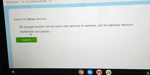 Sixth grade LL.3 Identify adverbs TOX 
Select the three adverbs. 
My younger brother almost never eats apricots or peaches, but he regularly devours 
blueberries and grapes. 
Submit