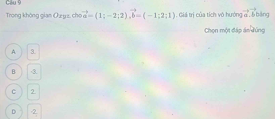 Trong không gian Oxyz, cho vector a=(1;-2;2), vector b=(-1;2;1). Giá trị của tích vô hướng vector a.vector b bằng
Chọn một đáp án đúng
A 3.
B -3.
C 2.
D -2.