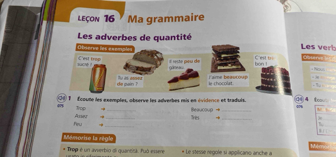 LEçon 16 Ma grammaire 
Les adverbes de quantité 
Les verb 
Q® 1 Écoute les exemples, observe les adverbes mis en évidence et traduis. 4 Écouts
075 Trop_ 
Beaucoup _ 076
Assez _Très _ 
Peu _ 
Mémorise la règle Mémo 
Trop è un avverbio di quantità. Può essere Le stesse regole si applicano anche a