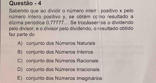 Questão - 4
Sabendo que ao dividir o número inteir positivo x pelo
número inteiro positivo y, se obtém cc o resultado a
dízima periódica 0,77777... Se trocásser os o dividendo
pelo divisor, e o divisor pelo dividendo, o resultado obtido
faz parte do
A) conjunto dos Números Naturais
B) conjunto dos Números Inteiros
C) conjunto dos Números Racionais
D) conjunto dos Números Irracionais
E) conjunto dos Números Imaginários