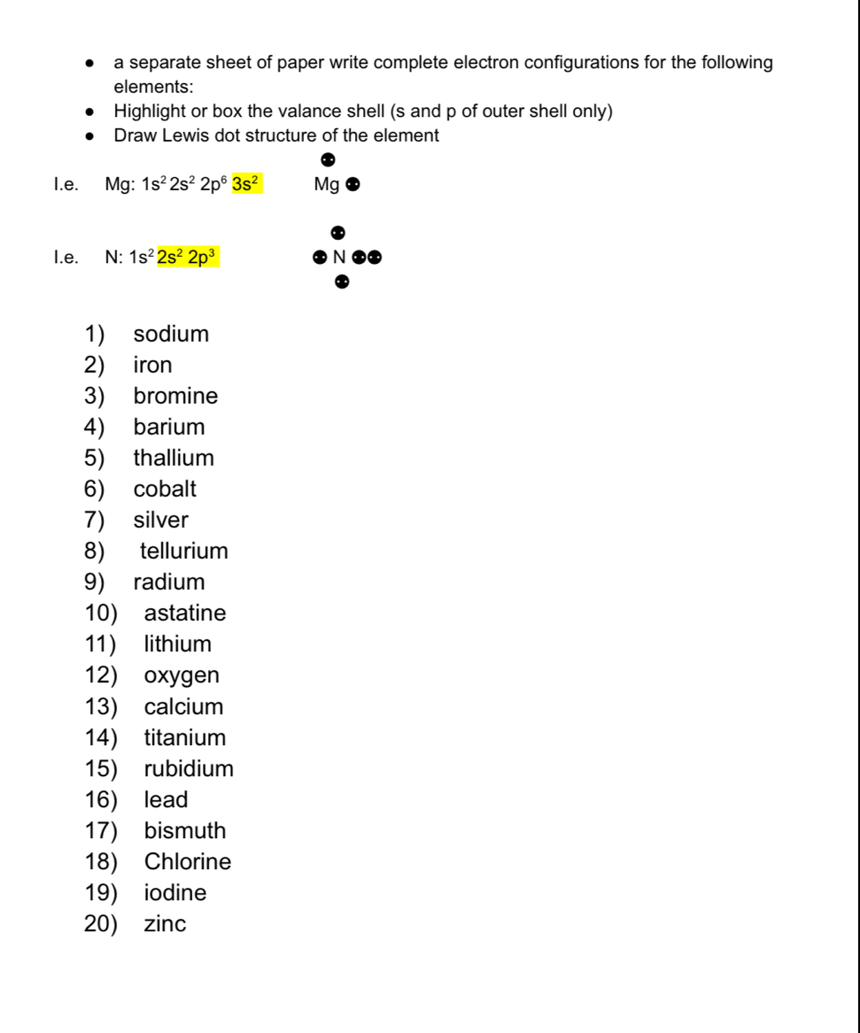 a separate sheet of paper write complete electron configurations for the following 
elements: 
Highlight or box the valance shell (s and p of outer shell only) 
Draw Lewis dot structure of the element 
I.e. Mg:1s^22s^22p^63s^2 Mg
I.e. N: 1s^22s^22p^3
1) sodium 
2) iron 
3) bromine 
4) barium 
5) thallium 
6) cobalt 
7) silver 
8) tellurium 
9) radium 
10) astatine 
11) lithium 
12) oxygen 
13) calcium 
14) titanium 
15) rubidium 
16) lead 
17) bismuth 
18) Chlorine 
19) iodine 
20) zinc