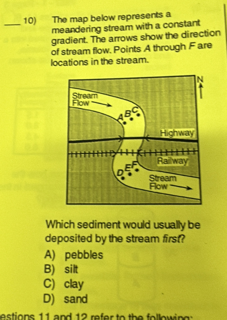 The map below represents a
meandering stream with a constant
gradient. The arrows show the direction
of stream flow. Points A through Fare
locations in the stream.
Which sediment would usually be
deposited by the stream first?
A) pebbles
B) silt
C) clay
D) sand
estions 11 and 12 refer to the following :