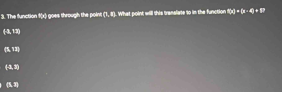 The function f(x) goes through the point (1,8). What point will this translate to in the function f(x)=(x-4)+5
(-3,13)
(5,13)
(-3,3)
(5,3)