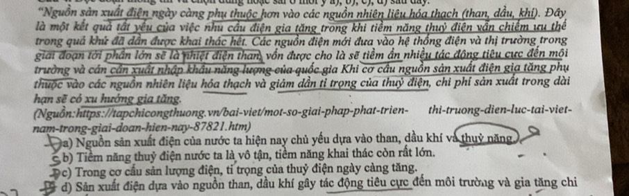 enon dang noặe sa ở mor y a), by, c), dy sad dny.
*Nguồn sản xuất điện ngày càng phụ thuộc hơn vào các nguồn nhiên liệu hóa thạch (than, dầu, khí). Đây
là một kết quả tất yếu của việc nhu cầu điện gia tăng trong khi tiềm năng thuỷ điện vẫn chiếm ưu thế
trong quả khứ đã dẫn được khai thác hết. Các nguồn điện mới đưa vào hệ thống điện và thị trường trong
giai đoạn tới phần lớn sẽ là nhiệt điện than, vốn được cho là sẽ tiềm ần nhiều tác động tiêu cực đến mội
trường và cán cần xuất nhập khẩu năng lượng của quốc gia Khi cơ cầu nguồn sản xuất điện gia tăng phụ
thuộc vào các nguồn nhiên liệu hóa thạch và giảm dần tỉ trọng của thuỷ điện, chi phí sản xuất trong dài
hạn sẽ có xu hướng gia tăng.
(Nguồn:https://tapchicongthuong.vn/bai-viet/mot-so-giai-phap-phat-trien- thi-truong-dien-luc-tai-viet-
nam-trong-giai-doan-hien-nay- 87821.htm)
Da) Nguồn sản xuất điện của nước ta hiện nay chủ yếu dựa vào than, dầu khí và thuỷ năng
b) Tiềm năng thuỷ điện nước ta là vô tận, tiềm năng khai thác còn rất lớn.
9c) Trong cơ cầu sản lượng điện, tỉ trọng của thuỷ điện ngày càng tăng.
, d) Sản xuất điện dựa vào nguồn than, dầu khí gây tác động tiêu cực đến môi trường và gia tăng chi