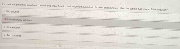 If a nonlinear system of equations contains one linear function that touches the quadratic function at its minimum, then the system has which of the following?
No solution
Infinitely many solutions
One solution
Two solutions