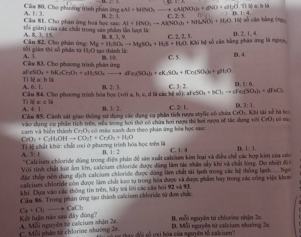 B. 2:3. D. 1:3. . Tỉ lệ a: b là
Câu 80. Cho phương trình phản ứng aAl+bHNO_3to cAl(NO_3)_3+dNO+eH_2O D. 1:4.
A. 1:3. B. 2:3. C. 2:5.
Câu 81. Cho phản ứng hoá học sau: Al+HNO_3to Al(NO_3)_3+NH_4NO_3+H_2O. Hệ số cân bằng (ngư
tối giản) của các chất trong sản phầm lần lượt là:
A. 8, 3, 15. B. 8, 3, 9. C. 2, 2, 5. D. 2, 1, 4.
Câu 82. Cho phản ứng: Mg+H_2SO_4to MgSO_4+H_2S+H_2O. Khi hệ số cân bằng phản ứng là nguyà
tối giản thì số phân tử H_2O tạo thành là:
A. 3. B. 10. C. 5. D. 4.
Câu 83. Cho phương trình phản ứng
aFeSO_4+bK_2Cr_2O_7+cH_2SO_4to dFe_2(SO_4)_3+eK_2SO_4+fCr_2(SO_4)_3+gH_2O.
Tỉ lệ 1:b là
A. 6:1. B. 2:3. C. 3:2.
D. 1:6.
Câu 84. Cho phương trình hóa học (với a, b, c, d là các hệ số): ):aFeSO_4+bCl_2to cFe_2(SO_4)_3+dFeCl_3
Ti lệ a: c là
A. 4:1. B. 3:2. C. 2:1.
D. 3:1.
Câu 85. Cảnh sát giao thông sử dụng các dụng cụ phân tích rượu etylic có chứa CrO_3.  Khi tài xế hà hơi
vào dụng cụ phân tích trên, nếu trong hơi thờ có chứa hơi rượu thì hơi rượu sẽ tác dụng với CrO_3 có màn
cam và biến thành Cr_2O_3 có màu xanh đen theo phản ứng hóa học sau:
CrO_3+C_2H_5OHto CO_2uparrow +Cr_2O_3+H_2O
Ti lệ chất khử: chất oxi ở phương trình hóa học trên là
A. 3:1 B. 1:2 C. 1:4 D. 1:3.
**Calcium chloride dùng trong điện phân để sản xuất calcium kim loại và điều chế các hợp kim của cak
Với tính chất hút ẩm lớn, calcium chloride được dùng làm tác nhân sấy khí và chất lỏng. Do nhiệt độ c
đặc thấp nên dung dịch calcium chloride được dùng làm chất tải lạnh trong các hệ thống lạnh.... Ngo
calcium chloride còn được làm chất keo tụ trong hóa dược và dược phầm hay trong các công việc khom
khí. Dựa vào các thông tin trên, hãy trả lời các câu hỏi 92 và 93.
Câu 86. Trong phản ứng tạo thành calcium chloride từ đơn chất:
Ca+Cl_2to CaCl_2
Kết luận nào sau đây đúng?
B. mỗi nguyên tử chlorine nhận 2e.
A. Mỗi nguyên tử calcium nhận 2e.
D. Mỗi nguyên tử calcium nhường 2e.
C. Mỗi phân tử chlorine nhường 2e. si thay đồi số oxi hóa của nguyên tổ calcium?